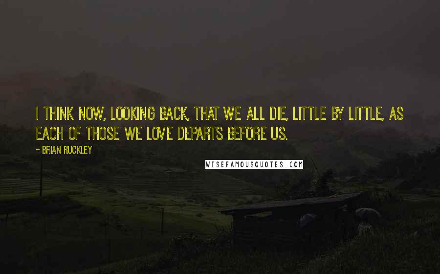 Brian Ruckley Quotes: I think now, looking back, that we all die, little by little, as each of those we love departs before us.