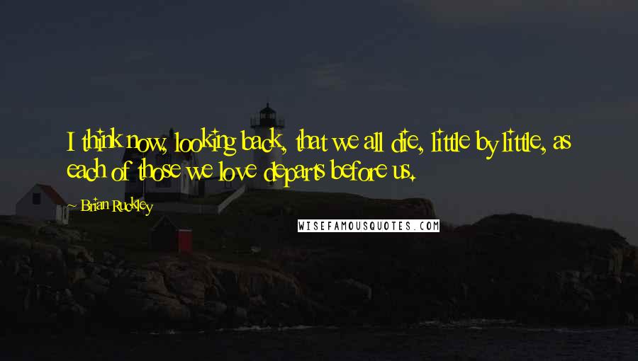 Brian Ruckley Quotes: I think now, looking back, that we all die, little by little, as each of those we love departs before us.