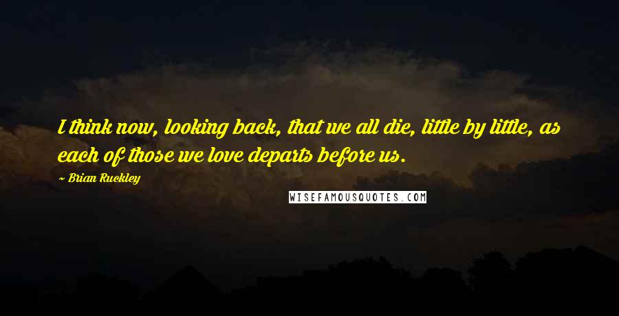 Brian Ruckley Quotes: I think now, looking back, that we all die, little by little, as each of those we love departs before us.