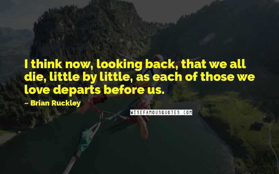 Brian Ruckley Quotes: I think now, looking back, that we all die, little by little, as each of those we love departs before us.