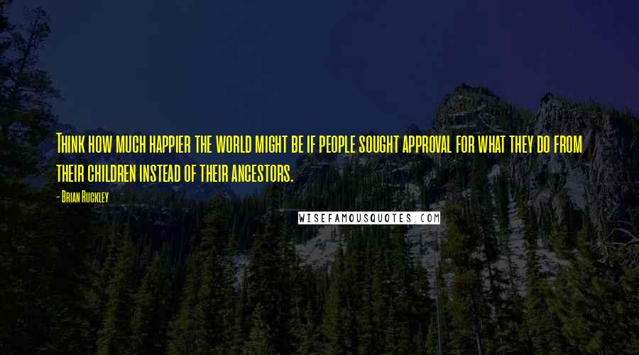 Brian Ruckley Quotes: Think how much happier the world might be if people sought approval for what they do from their children instead of their ancestors.