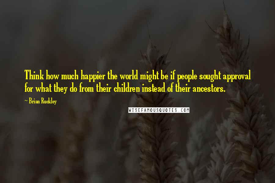 Brian Ruckley Quotes: Think how much happier the world might be if people sought approval for what they do from their children instead of their ancestors.