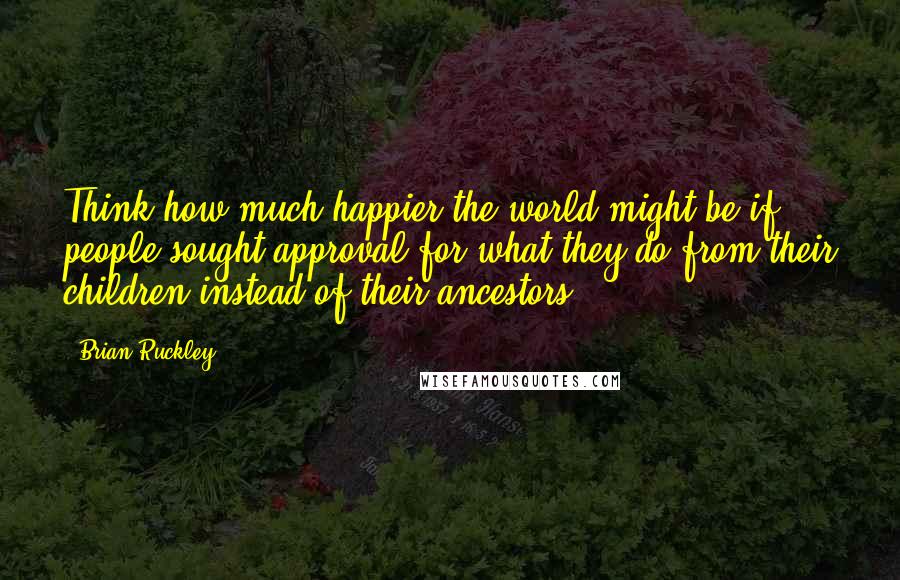 Brian Ruckley Quotes: Think how much happier the world might be if people sought approval for what they do from their children instead of their ancestors.