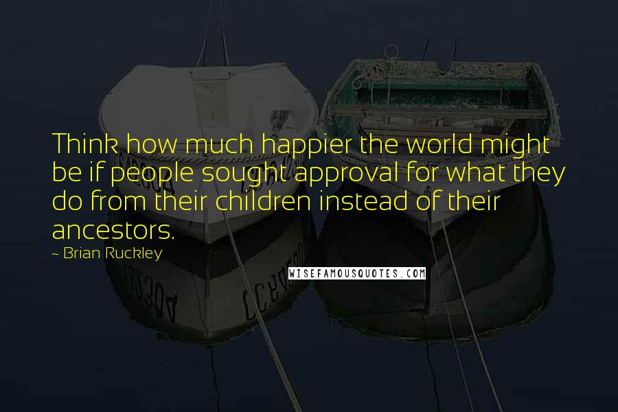 Brian Ruckley Quotes: Think how much happier the world might be if people sought approval for what they do from their children instead of their ancestors.