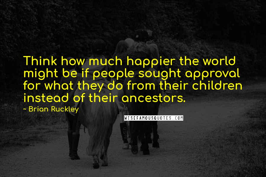 Brian Ruckley Quotes: Think how much happier the world might be if people sought approval for what they do from their children instead of their ancestors.