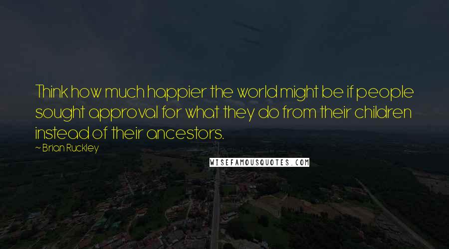 Brian Ruckley Quotes: Think how much happier the world might be if people sought approval for what they do from their children instead of their ancestors.