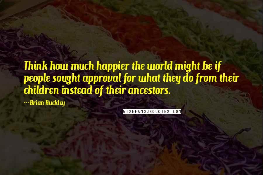 Brian Ruckley Quotes: Think how much happier the world might be if people sought approval for what they do from their children instead of their ancestors.