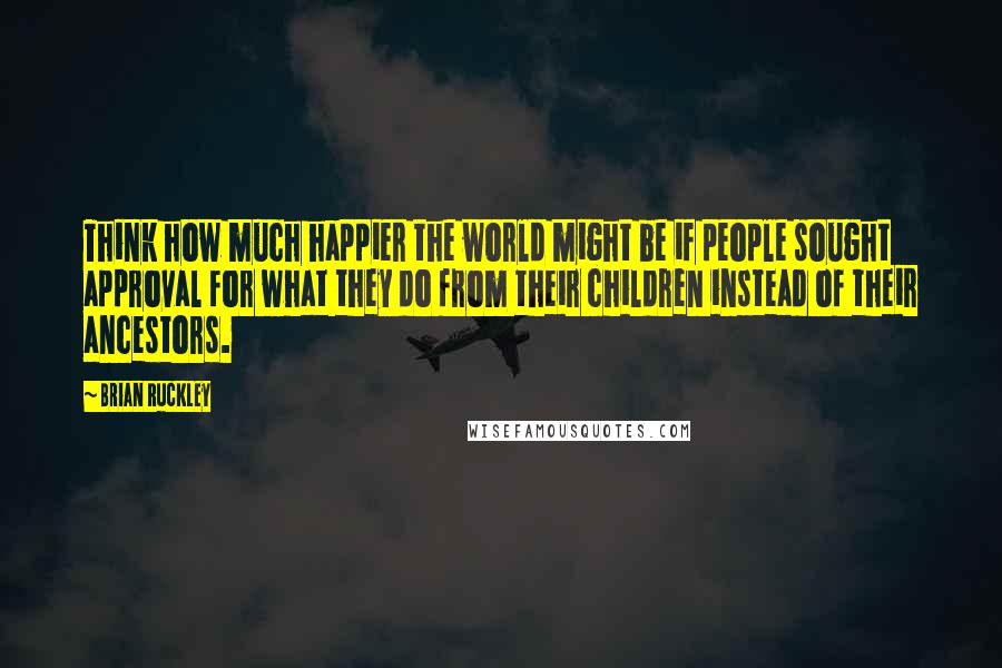 Brian Ruckley Quotes: Think how much happier the world might be if people sought approval for what they do from their children instead of their ancestors.