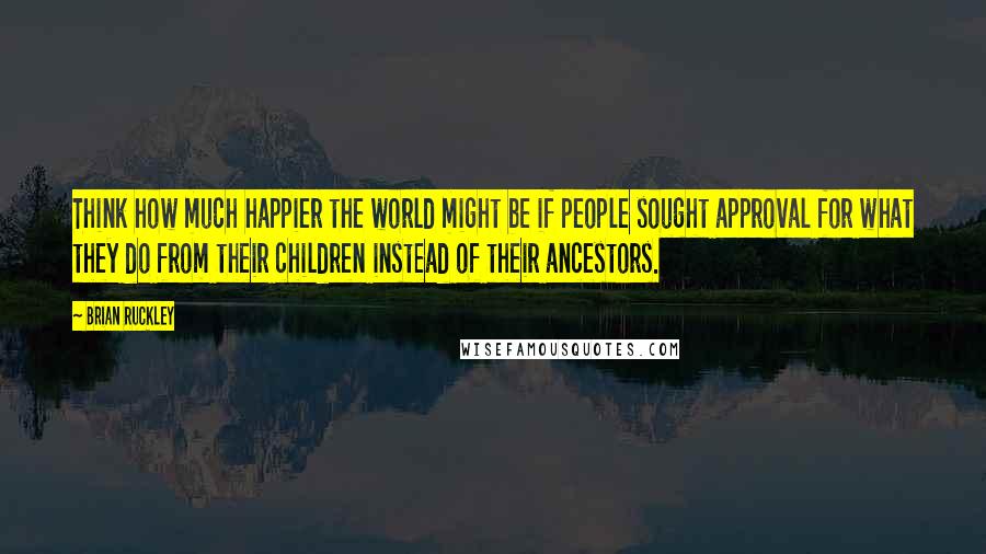 Brian Ruckley Quotes: Think how much happier the world might be if people sought approval for what they do from their children instead of their ancestors.