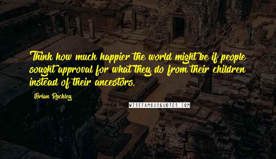 Brian Ruckley Quotes: Think how much happier the world might be if people sought approval for what they do from their children instead of their ancestors.