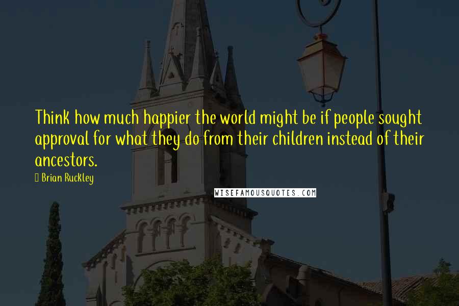 Brian Ruckley Quotes: Think how much happier the world might be if people sought approval for what they do from their children instead of their ancestors.