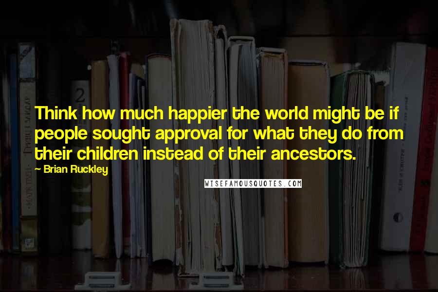 Brian Ruckley Quotes: Think how much happier the world might be if people sought approval for what they do from their children instead of their ancestors.