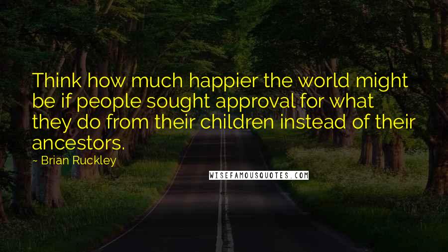 Brian Ruckley Quotes: Think how much happier the world might be if people sought approval for what they do from their children instead of their ancestors.