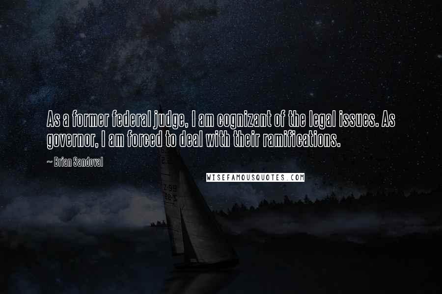 Brian Sandoval Quotes: As a former federal judge, I am cognizant of the legal issues. As governor, I am forced to deal with their ramifications.