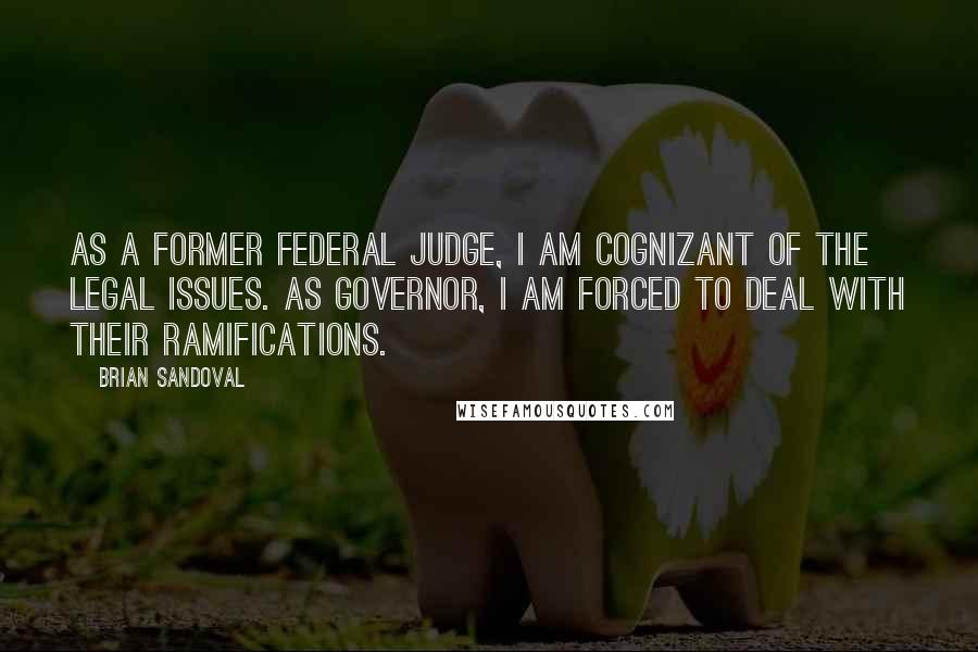 Brian Sandoval Quotes: As a former federal judge, I am cognizant of the legal issues. As governor, I am forced to deal with their ramifications.