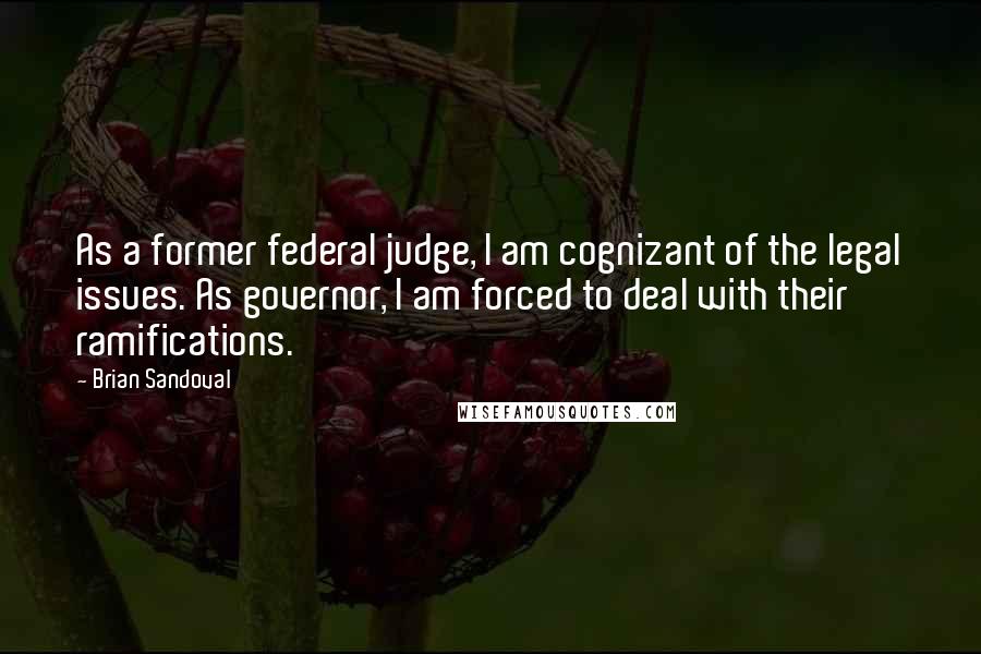 Brian Sandoval Quotes: As a former federal judge, I am cognizant of the legal issues. As governor, I am forced to deal with their ramifications.