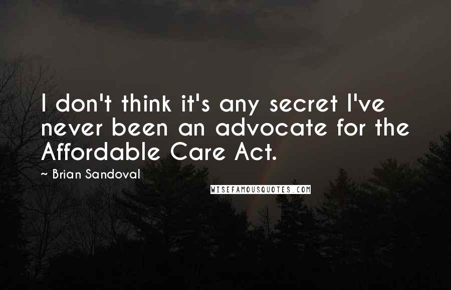 Brian Sandoval Quotes: I don't think it's any secret I've never been an advocate for the Affordable Care Act.