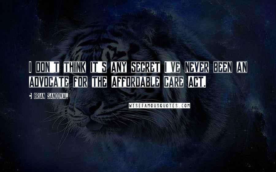 Brian Sandoval Quotes: I don't think it's any secret I've never been an advocate for the Affordable Care Act.