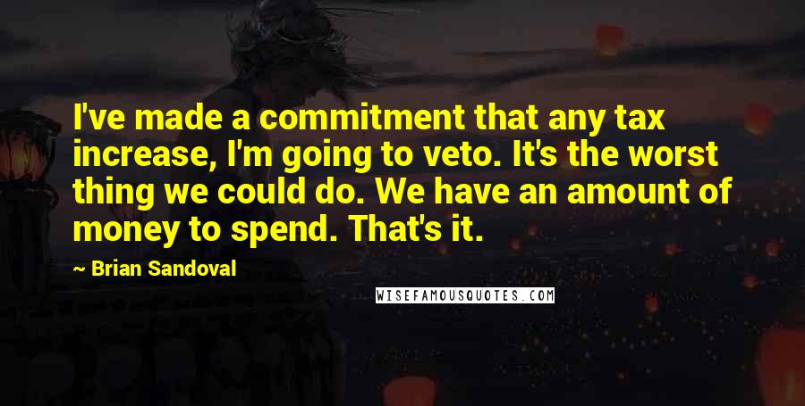 Brian Sandoval Quotes: I've made a commitment that any tax increase, I'm going to veto. It's the worst thing we could do. We have an amount of money to spend. That's it.