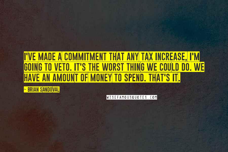 Brian Sandoval Quotes: I've made a commitment that any tax increase, I'm going to veto. It's the worst thing we could do. We have an amount of money to spend. That's it.