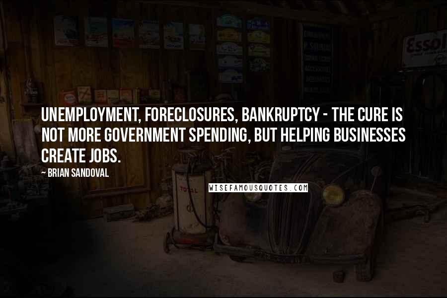 Brian Sandoval Quotes: Unemployment, foreclosures, bankruptcy - the cure is not more government spending, but helping businesses create jobs.