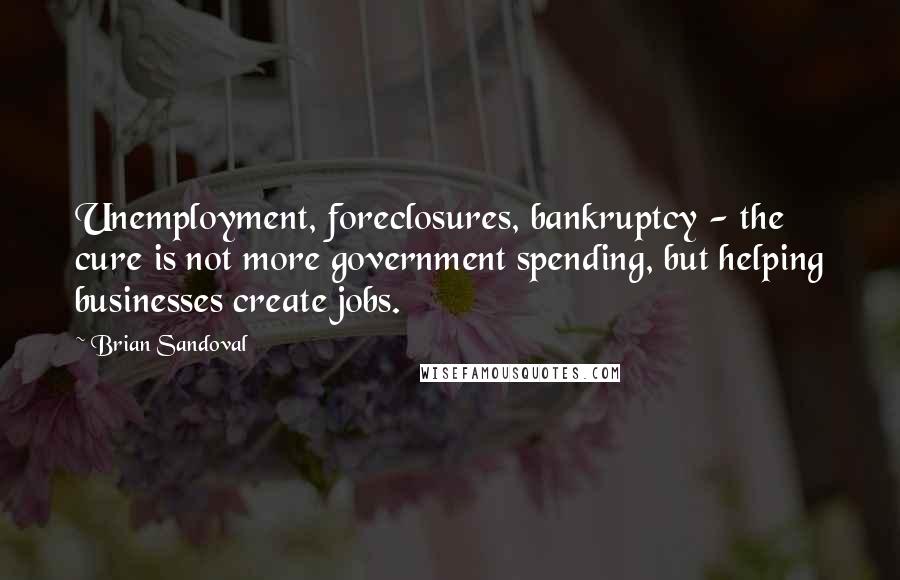 Brian Sandoval Quotes: Unemployment, foreclosures, bankruptcy - the cure is not more government spending, but helping businesses create jobs.