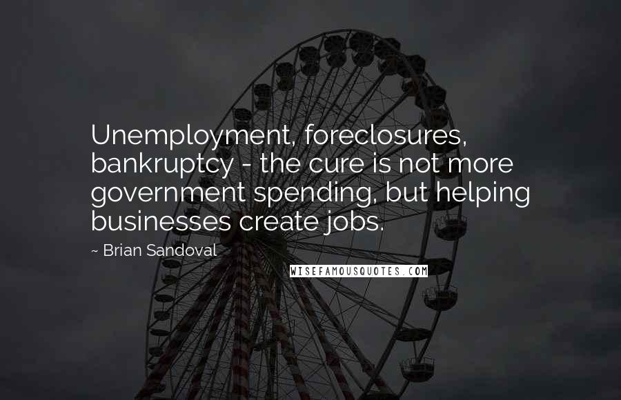 Brian Sandoval Quotes: Unemployment, foreclosures, bankruptcy - the cure is not more government spending, but helping businesses create jobs.