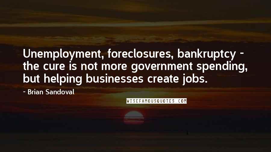 Brian Sandoval Quotes: Unemployment, foreclosures, bankruptcy - the cure is not more government spending, but helping businesses create jobs.