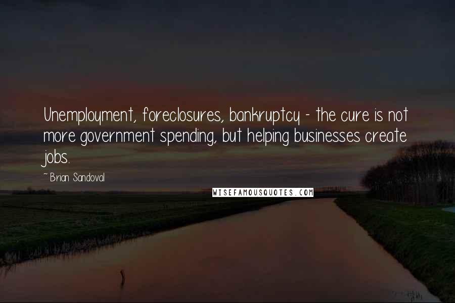 Brian Sandoval Quotes: Unemployment, foreclosures, bankruptcy - the cure is not more government spending, but helping businesses create jobs.