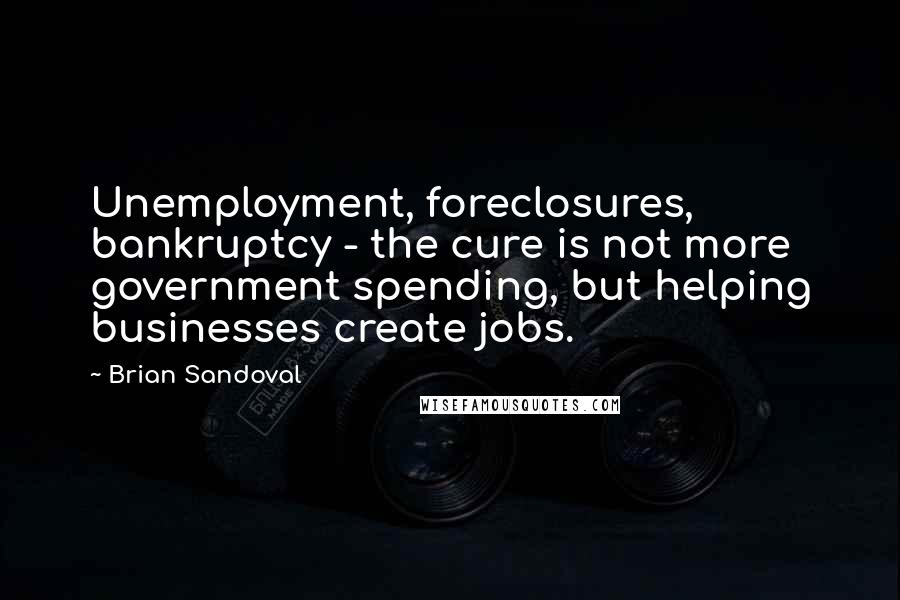 Brian Sandoval Quotes: Unemployment, foreclosures, bankruptcy - the cure is not more government spending, but helping businesses create jobs.