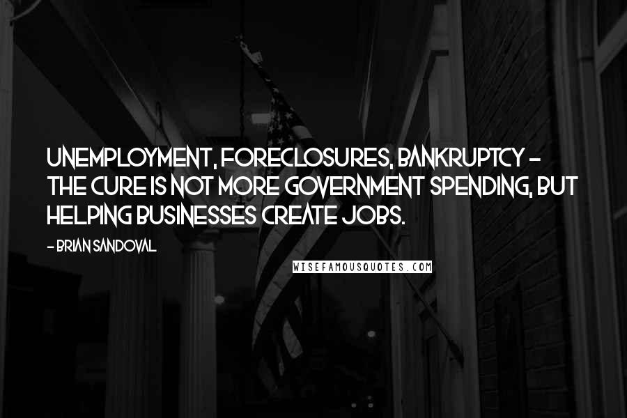 Brian Sandoval Quotes: Unemployment, foreclosures, bankruptcy - the cure is not more government spending, but helping businesses create jobs.