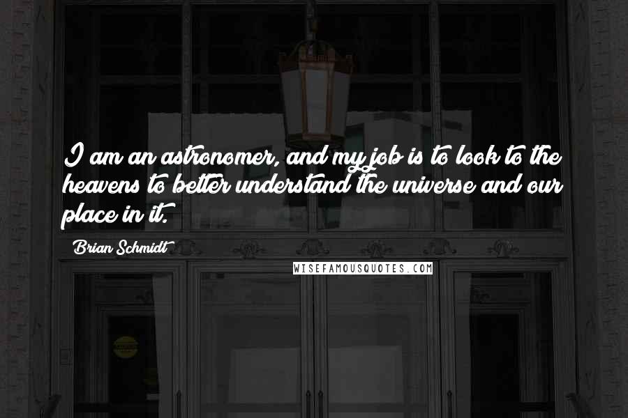 Brian Schmidt Quotes: I am an astronomer, and my job is to look to the heavens to better understand the universe and our place in it.