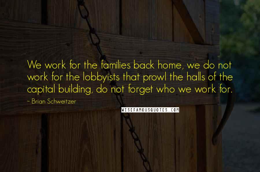 Brian Schweitzer Quotes: We work for the families back home, we do not work for the lobbyists that prowl the halls of the capital building, do not forget who we work for.