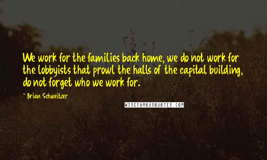 Brian Schweitzer Quotes: We work for the families back home, we do not work for the lobbyists that prowl the halls of the capital building, do not forget who we work for.