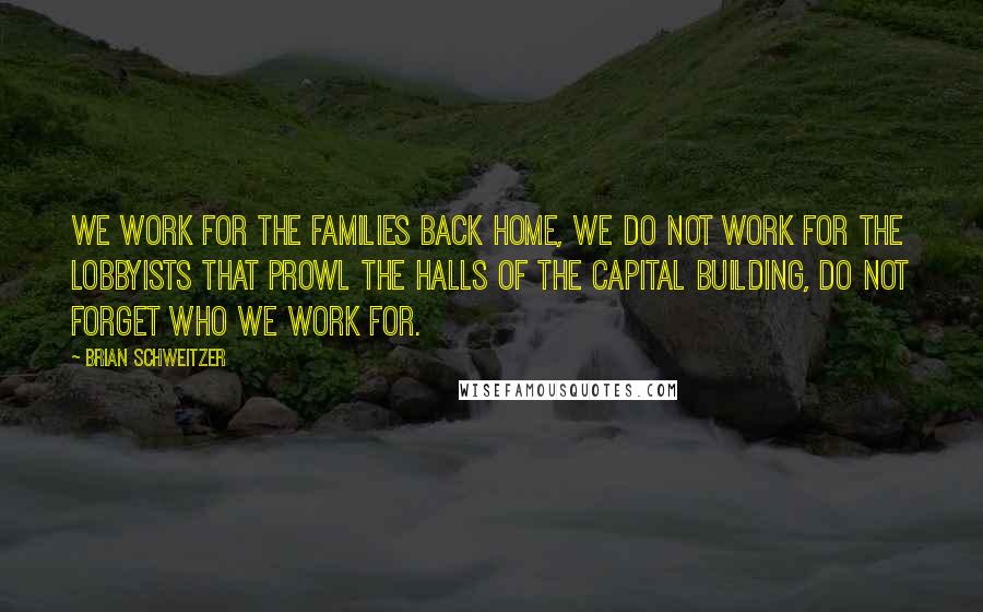 Brian Schweitzer Quotes: We work for the families back home, we do not work for the lobbyists that prowl the halls of the capital building, do not forget who we work for.