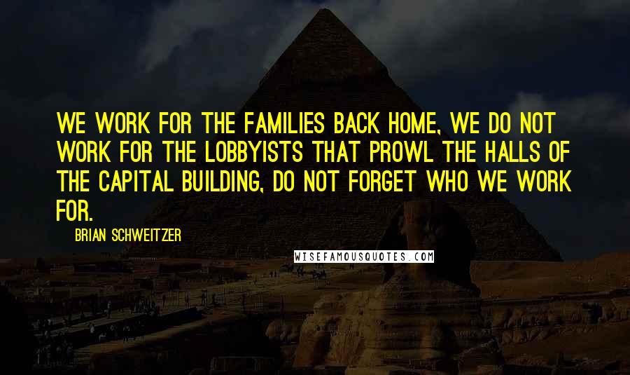 Brian Schweitzer Quotes: We work for the families back home, we do not work for the lobbyists that prowl the halls of the capital building, do not forget who we work for.