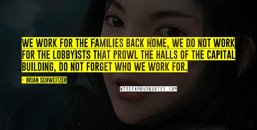 Brian Schweitzer Quotes: We work for the families back home, we do not work for the lobbyists that prowl the halls of the capital building, do not forget who we work for.