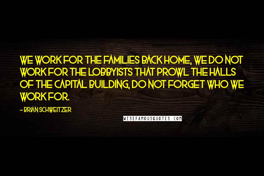 Brian Schweitzer Quotes: We work for the families back home, we do not work for the lobbyists that prowl the halls of the capital building, do not forget who we work for.