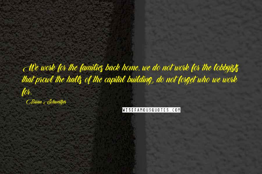 Brian Schweitzer Quotes: We work for the families back home, we do not work for the lobbyists that prowl the halls of the capital building, do not forget who we work for.