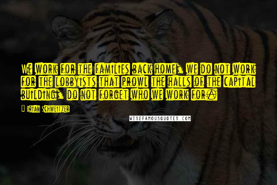 Brian Schweitzer Quotes: We work for the families back home, we do not work for the lobbyists that prowl the halls of the capital building, do not forget who we work for.