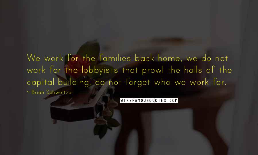 Brian Schweitzer Quotes: We work for the families back home, we do not work for the lobbyists that prowl the halls of the capital building, do not forget who we work for.