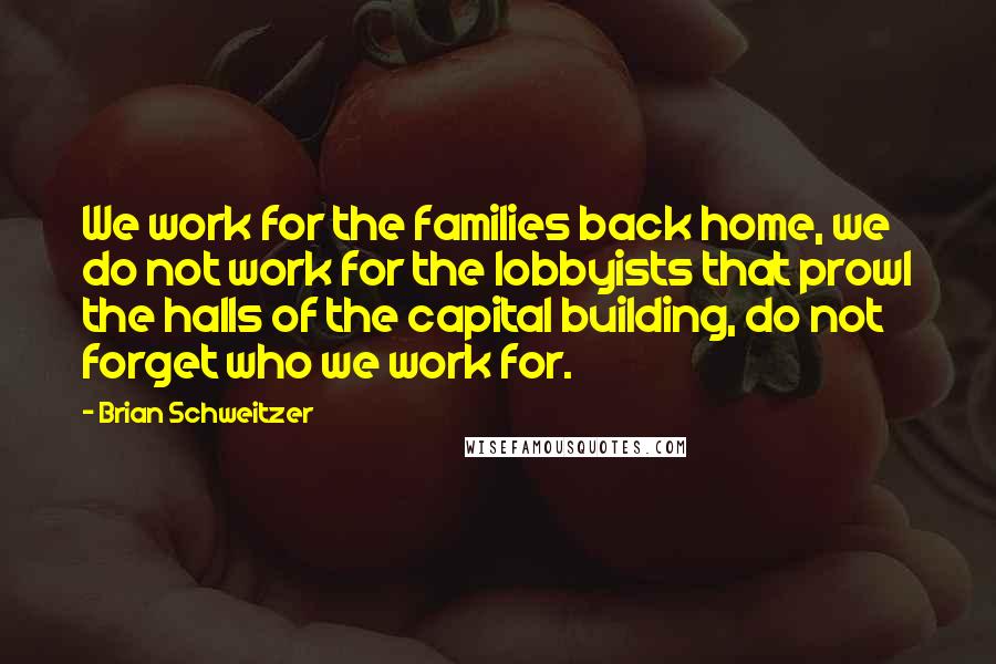 Brian Schweitzer Quotes: We work for the families back home, we do not work for the lobbyists that prowl the halls of the capital building, do not forget who we work for.