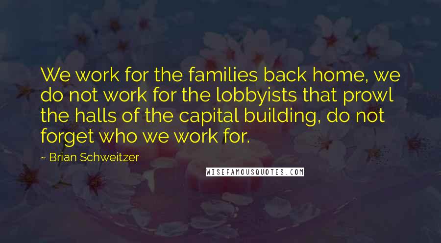 Brian Schweitzer Quotes: We work for the families back home, we do not work for the lobbyists that prowl the halls of the capital building, do not forget who we work for.