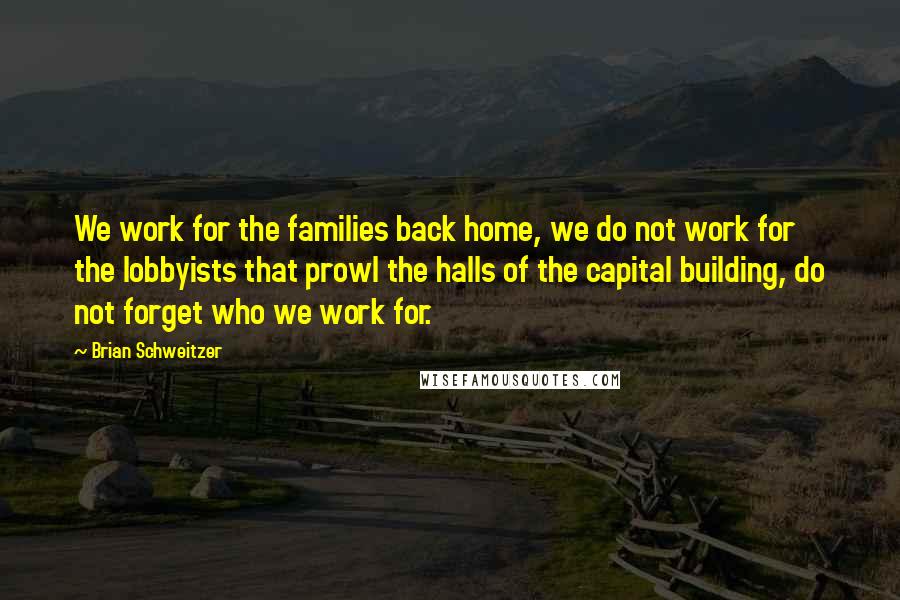 Brian Schweitzer Quotes: We work for the families back home, we do not work for the lobbyists that prowl the halls of the capital building, do not forget who we work for.