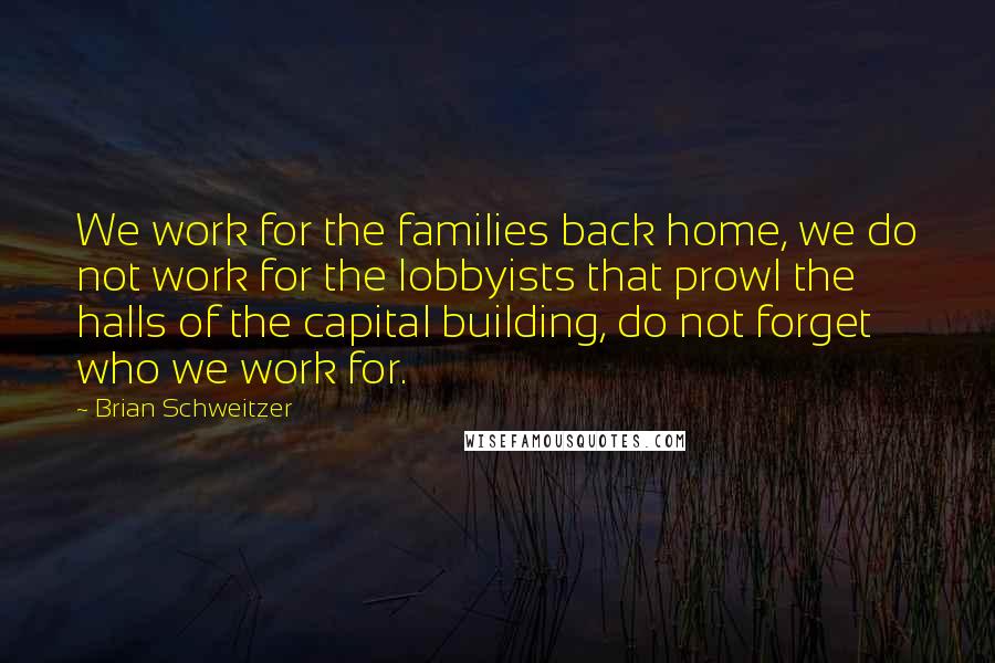 Brian Schweitzer Quotes: We work for the families back home, we do not work for the lobbyists that prowl the halls of the capital building, do not forget who we work for.