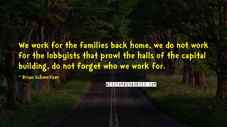 Brian Schweitzer Quotes: We work for the families back home, we do not work for the lobbyists that prowl the halls of the capital building, do not forget who we work for.