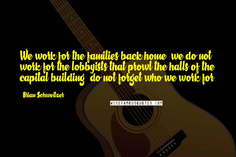 Brian Schweitzer Quotes: We work for the families back home, we do not work for the lobbyists that prowl the halls of the capital building, do not forget who we work for.