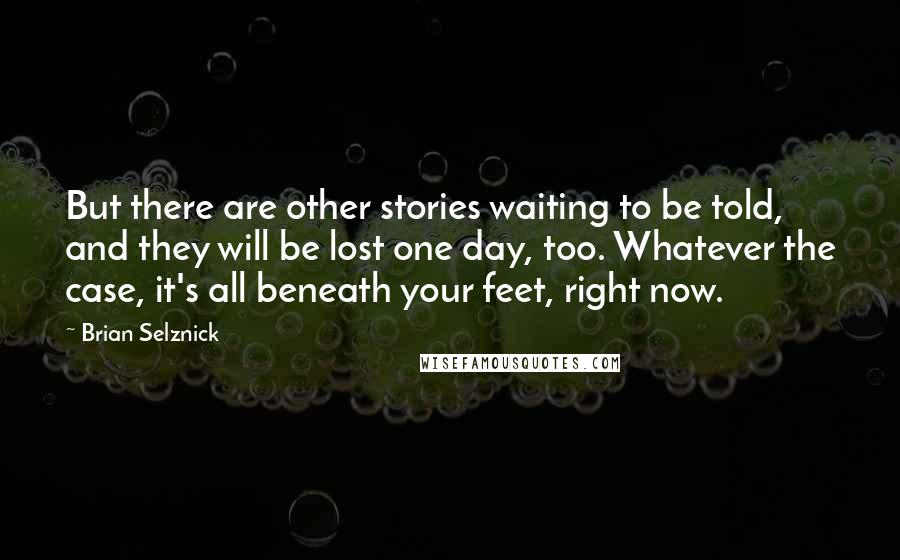 Brian Selznick Quotes: But there are other stories waiting to be told, and they will be lost one day, too. Whatever the case, it's all beneath your feet, right now.