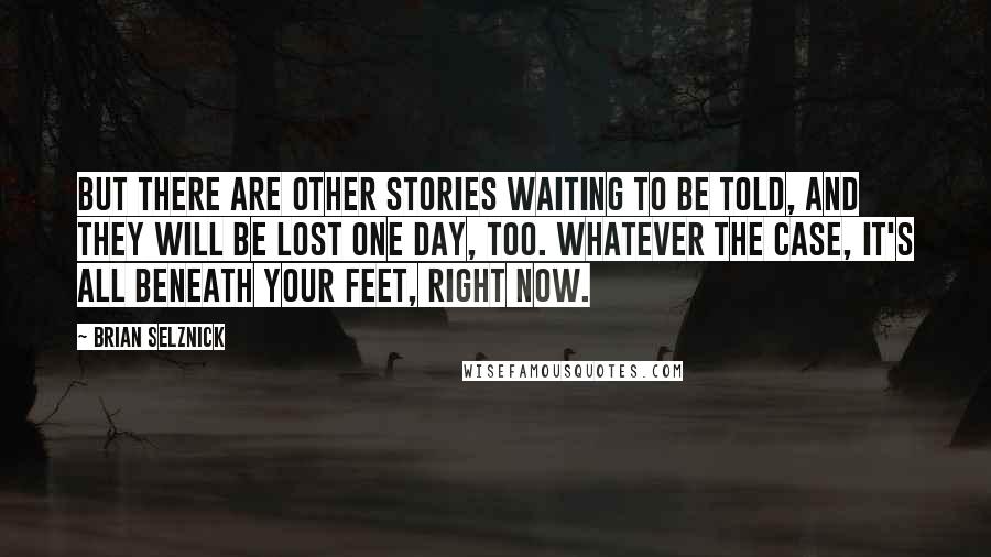 Brian Selznick Quotes: But there are other stories waiting to be told, and they will be lost one day, too. Whatever the case, it's all beneath your feet, right now.