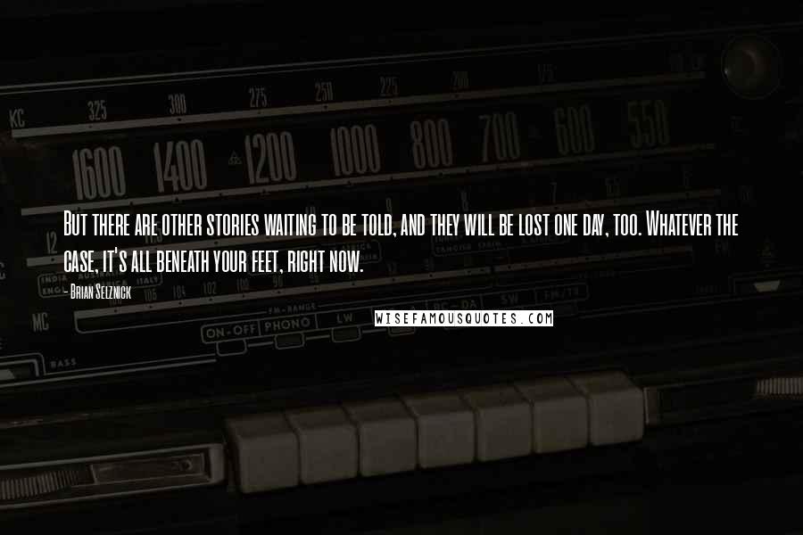 Brian Selznick Quotes: But there are other stories waiting to be told, and they will be lost one day, too. Whatever the case, it's all beneath your feet, right now.